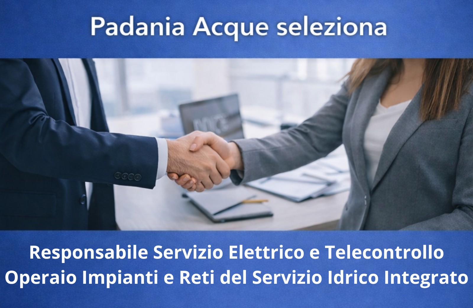 <p>La società Padania Acque S.p.A., gestore unico del servizio idrico integrato della Provincia di Cremona ricerca due nuove figure</p>
<p> </p>
<p><b>RESPONSABILE SERVIZIO ELETTRICO E TELECONTROLLO (Cod. 02-2026)</b></p>
<p><b>OPERAIO IMPIANTI E RETI DEL SERVIZIO IDRICO INTEGRATO (Cod. 04-2026)</b></p>
<p><b>L’inoltro delle candidature dovrà avvenire entro il termine perentorio di lunedì 11 maggio alle ore 12:00 (faranno fede l’ora e la data della piattaforma online), pena l’esclusione dalla selezione.</b></p>